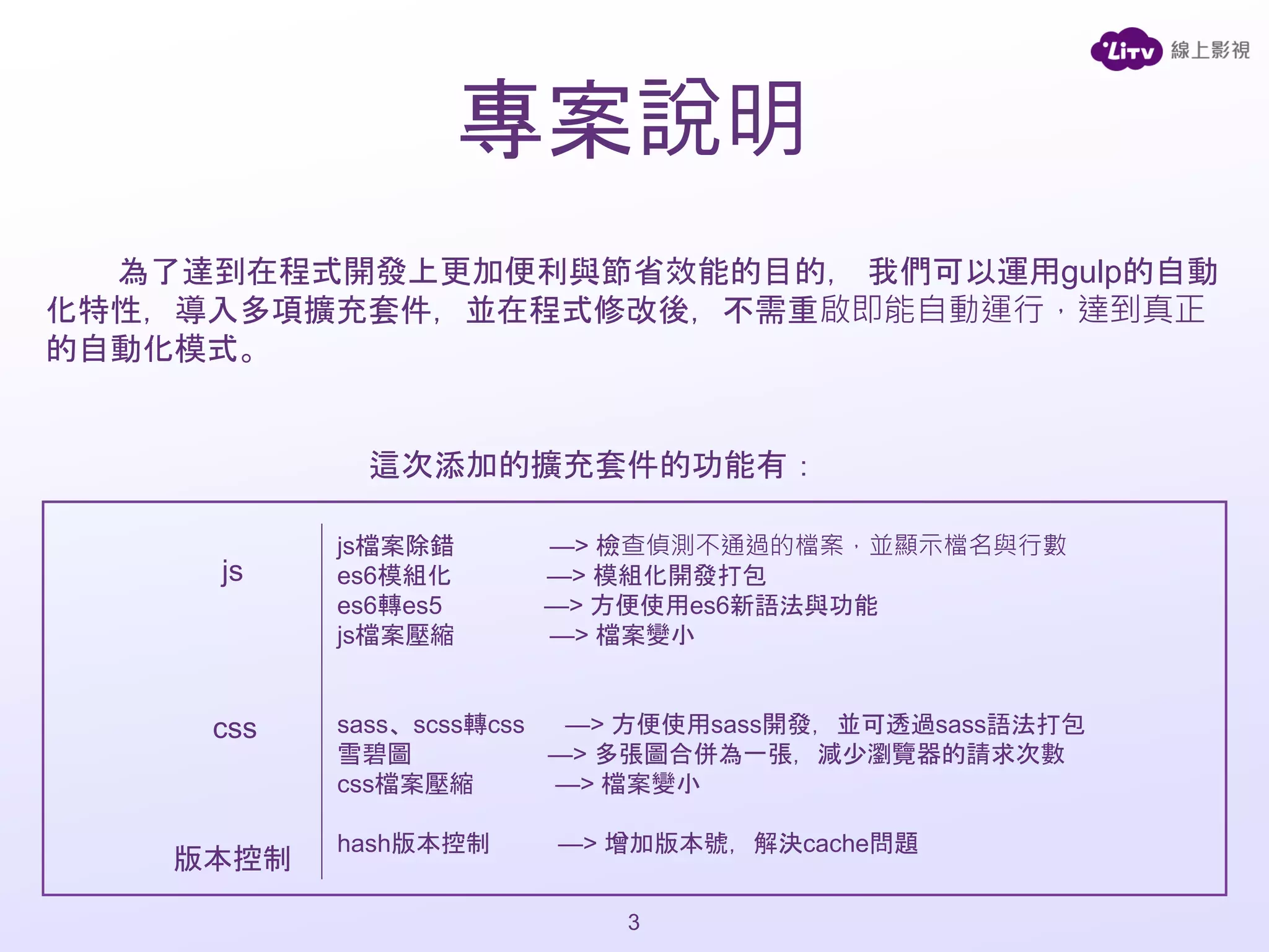 為了達到在程式開發上更加便利與節省效能的目的， 我們可以運用gulp的自動
化特性，導入多項擴充套件，並在程式修改後，不需重啟即能自動運行，達到真正
的自動化模式。
這次添加的擴充套件的功能有：
js檔案除錯 —> 檢查偵測不通過的檔案，並顯示檔名與行數
es6模組化 —> 模組化開發打包
es6轉es5 —> 方便使用es6新語法與功能
js檔案壓縮 —> 檔案變小
sass、scss轉css —> 方便使用sass開發，並可透過sass語法打包
雪碧圖 —> 多張圖合併為一張，減少瀏覽器的請求次數
css檔案壓縮 —> 檔案變小
hash版本控制 —> 增加版本號，解決cache問題
js
css
版本控制
3
專案說明
 