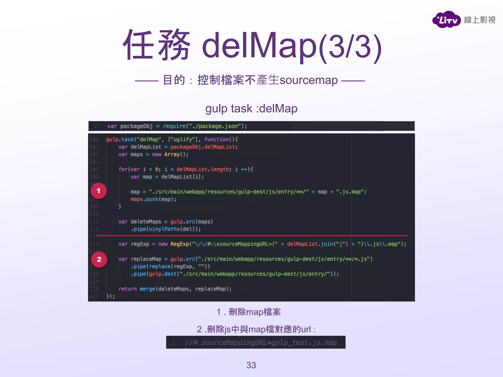 任務 delMap(3/3)
33
—— 目的：控制檔案不產生sourcemap ——
gulp task :delMap
1
2
1 . 刪除map檔案
2 .刪除js中與map檔對應的url :
 