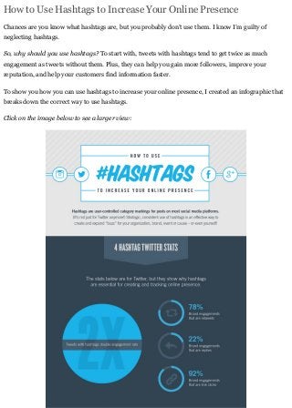 How to Use Hashtags to Increase Your Online Presence
Chances are you know what hashtags are, but you probably don’t use them. I know I’m guilty of
neglecting hashtags.
So, why should you use hashtags? To start with, tweets with hashtags tend to get twice as much
engagement as tweets without them. Plus, they can help you gain more followers, improve your
reputation, and help your customers find information faster.
To show you how you can use hashtags to increase your online presence, I created an infographic that
breaks down the correct way to use hashtags.
Click on the image below to see a larger view:
 