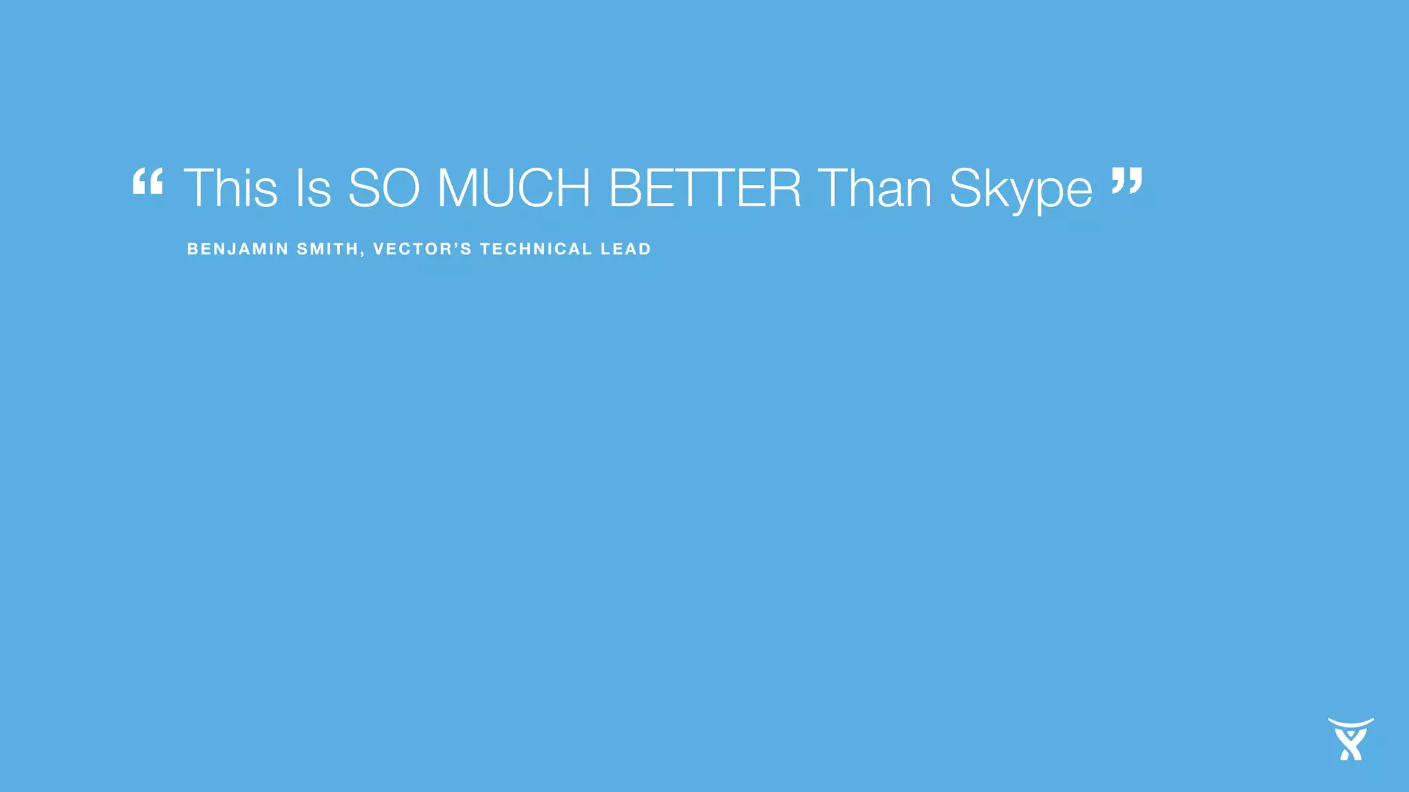 This Is SO MUCH BETTER Than Skype
“ BENJAMIN SMITH, VECTOR’S TECHNICAL LEAD ”
