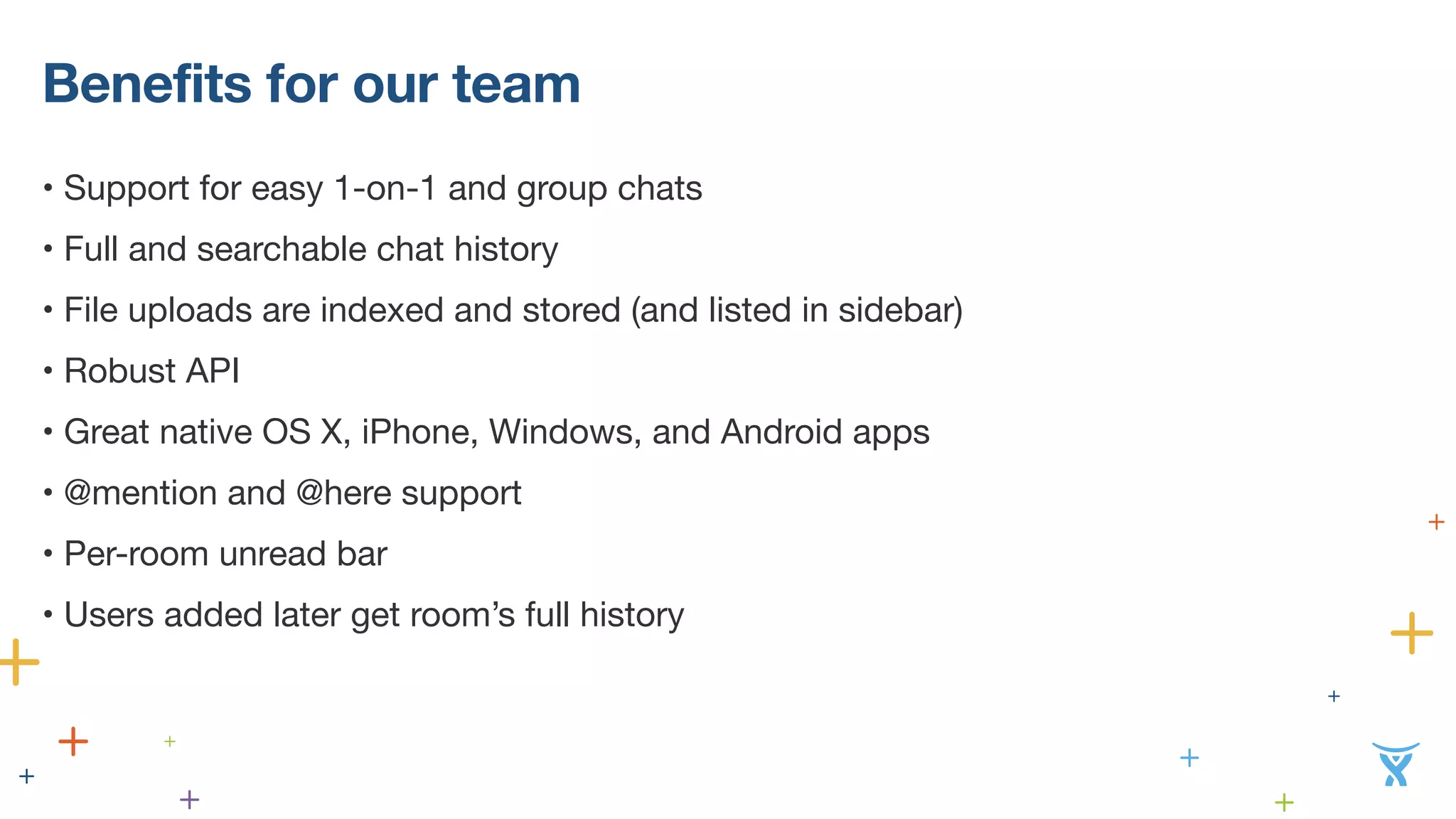 Benefits for our team
• Support for easy 1-on-1 and group chats
• Full and searchable chat history
• File uploads are indexed and stored (and listed in sidebar)
• Robust API
• Great native OS X, iPhone, Windows, and Android apps
• @mention and @here support
• Per-room unread bar
• Users added later get room’s full history