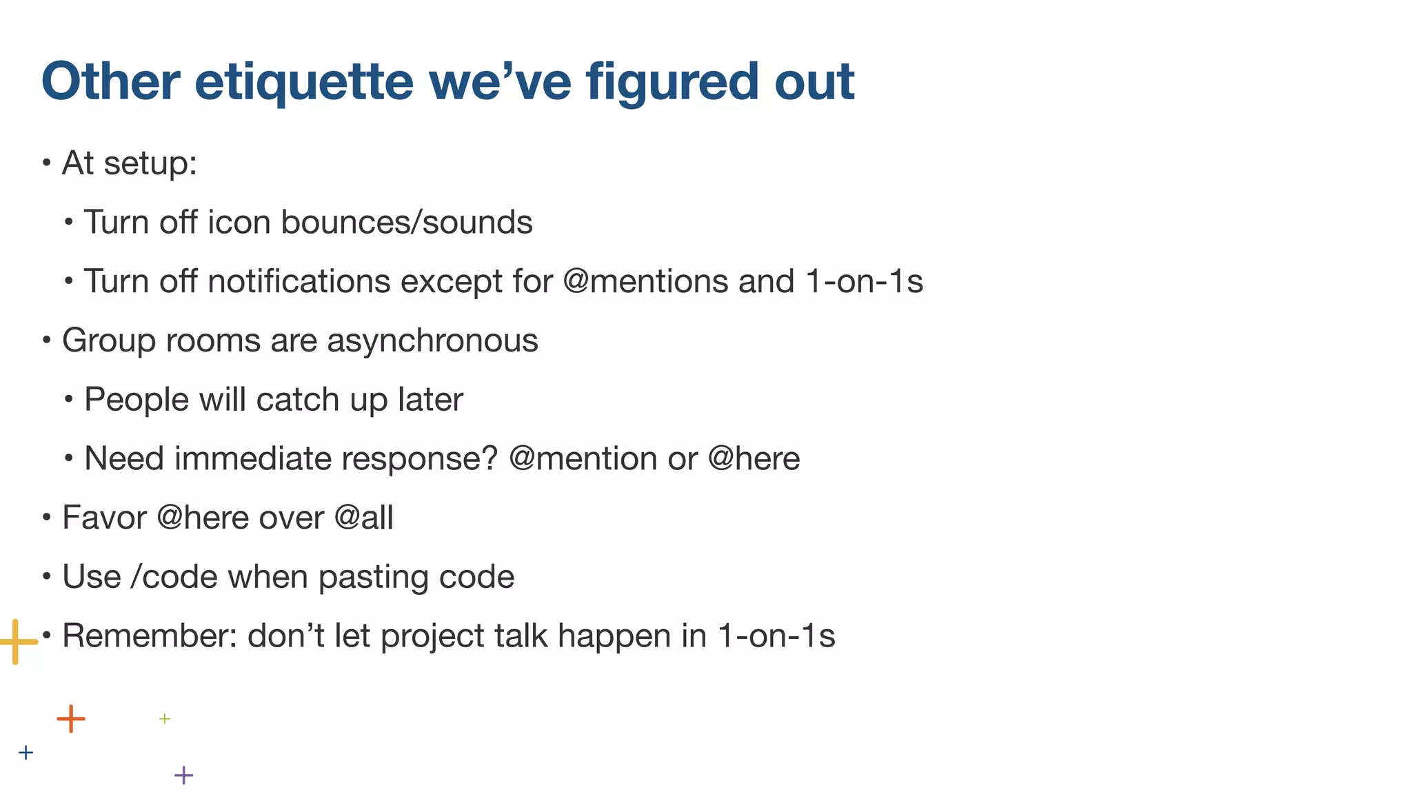 Other etiquette we’ve figured out
• At setup:
• Turn off icon bounces/sounds
• Turn off notifications except for @mentions and 1-on-1s
• Group rooms are asynchronous
• People will catch up later
• Need immediate response? @mention or @here
• Favor @here over @all
• Use /code when pasting code
• Remember: don’t let project talk happen in 1-on-1s