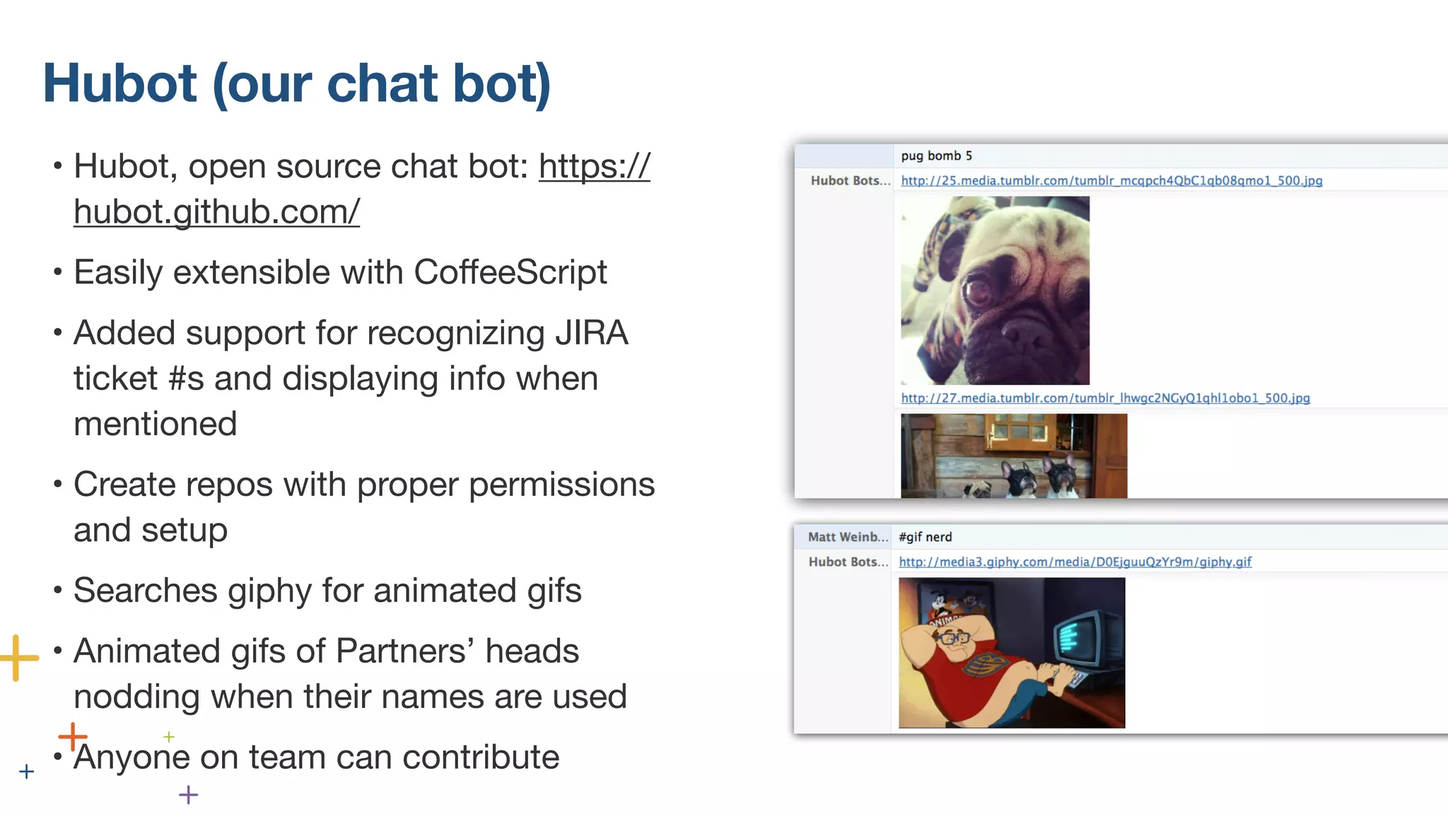 Hubot (our chat bot)
• Hubot, open source chat bot: https://
hubot.github.com/
• Easily extensible with CoffeeScript
• Added support for recognizing JIRA
ticket #s and displaying info when
mentioned
• Create repos with proper permissions
and setup
• Searches giphy for animated gifs
• Animated gifs of Partners’ heads
nodding when their names are used
• Anyone on team can contribute