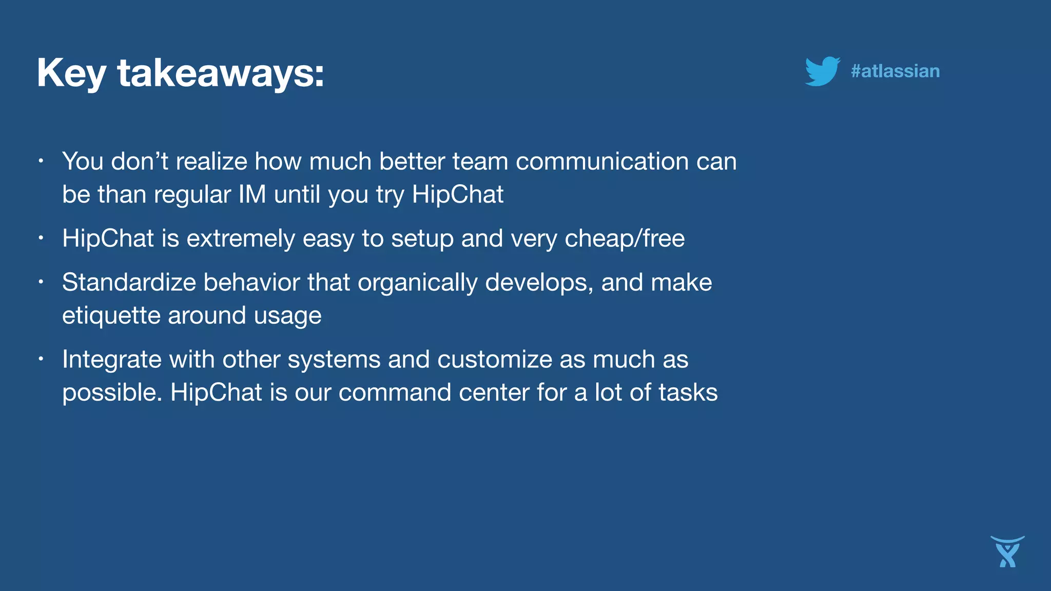 Key takeaways:
• You don’t realize how much better team communication can
be than regular IM until you try HipChat
• HipChat is extremely easy to setup and very cheap/free
• Standardize behavior that organically develops, and make
etiquette around usage
• Integrate with other systems and customize as much as
possible. HipChat is our command center for a lot of tasks
#atlassian