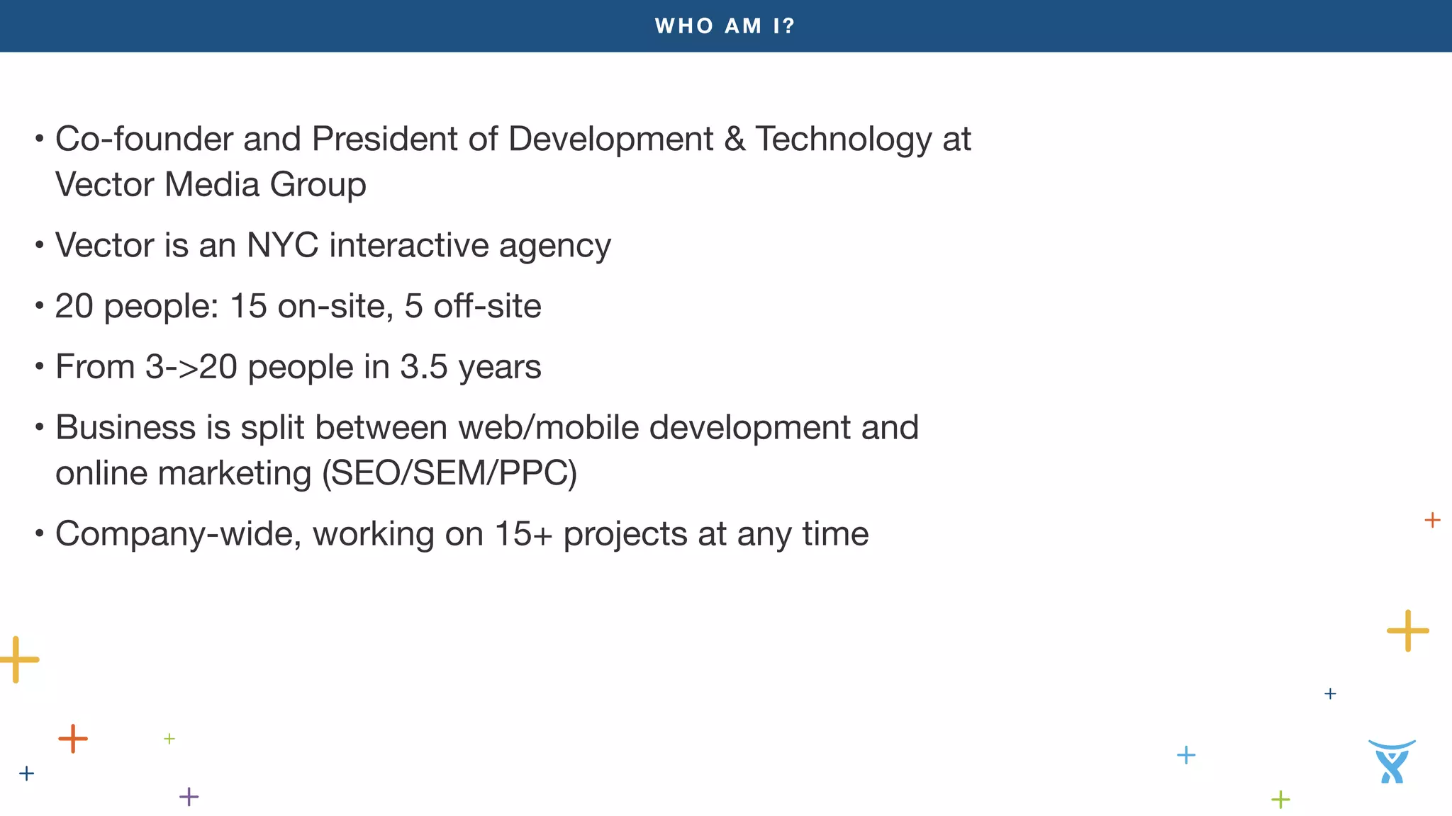 WHO AM I?
• Co-founder and President of Development & Technology at
Vector Media Group
• Vector is an NYC interactive agency
• 20 people: 15 on-site, 5 off-site
• From 3->20 people in 3.5 years
• Business is split between web/mobile development and
online marketing (SEO/SEM/PPC)
• Company-wide, working on 15+ projects at any time