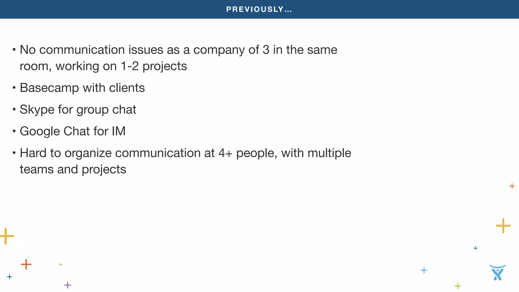 PREVIOUSLY…
• No communication issues as a company of 3 in the same
room, working on 1-2 projects
• Basecamp with clients
• Skype for group chat
• Google Chat for IM
• Hard to organize communication at 4+ people, with multiple
teams and projects