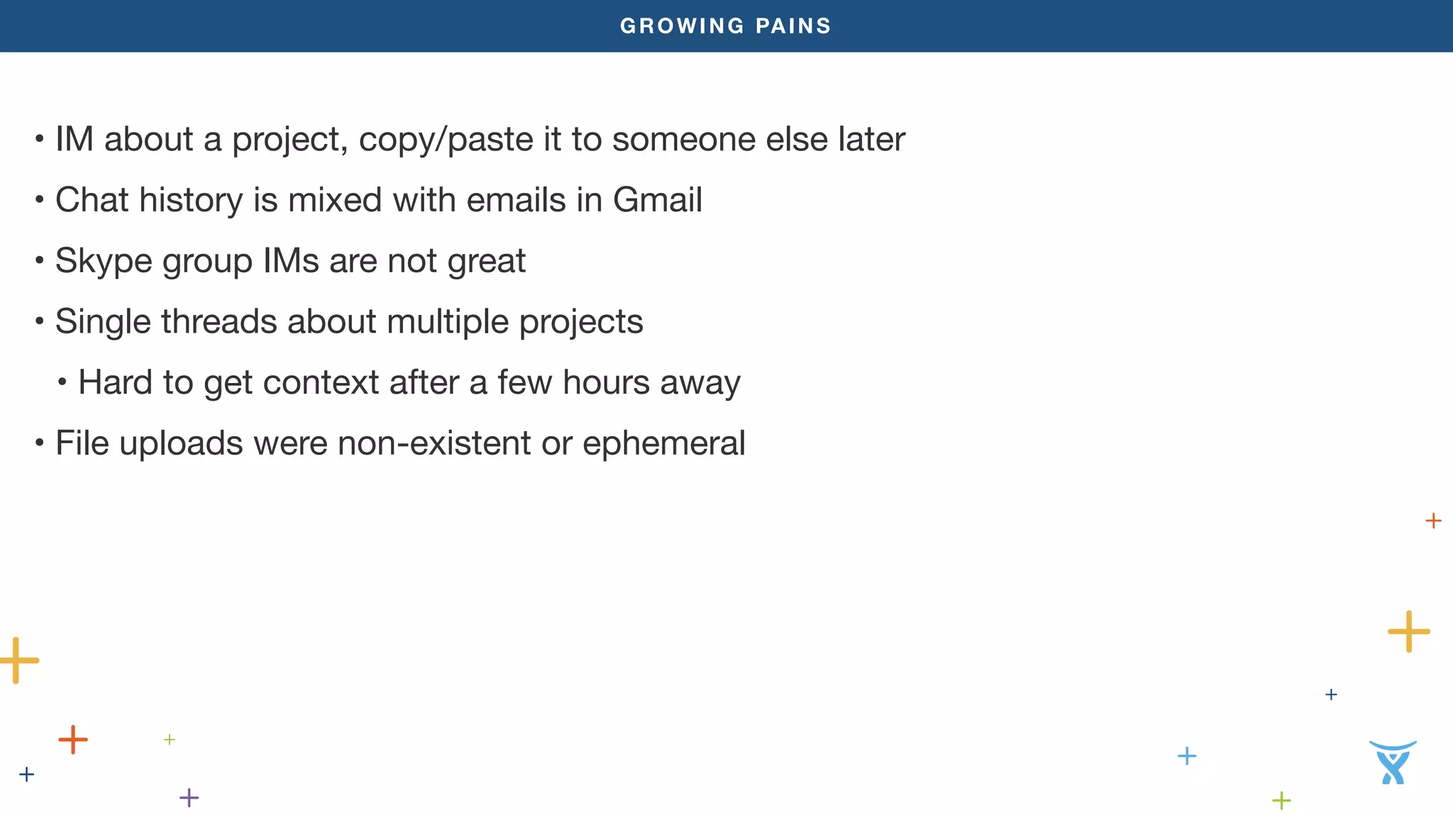 GROWING PAINS
• IM about a project, copy/paste it to someone else later
• Chat history is mixed with emails in Gmail
• Skype group IMs are not great
• Single threads about multiple projects
• Hard to get context after a few hours away
• File uploads were non-existent or ephemeral