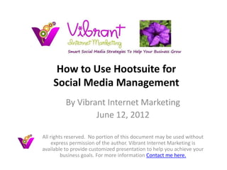 How to Use Hootsuite for
    Social Media Management
          By Vibrant Internet Marketing
                  June 12, 2012

All rights reserved. No portion of this document may be used without
     express permission of the author. Vibrant Internet Marketing is
available to provide customized presentation to help you achieve your
         business goals. For more information Contact me here.
 