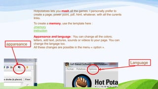 Hotpotatoes lets you mash all the games. I personally prefer to
create a page, power point, pdf, html, whatever, with all the curents
links.
To create a memory, use the template here :
Jmemory
instruction

appareance

Appareance and language : You can change all the colors;
letters, add text, pictures, sounds or videos to your page. You can
change the langage too.
All these changes are possible in the menu « option ».

Language

 