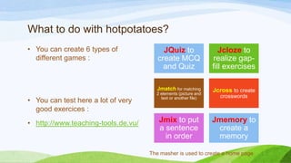 What to do with hotpotatoes?
• You can create 6 types of
different games :

• http://www.teaching-tools.de.vu/

Jcloze to
realize gapfill exercises

Jmatch for matching

• You can test here a lot of very
good exercices :

JQuiz to
create MCQ
and Quiz

Jcross to create

2 elements (picture and
text or another file)

Jmix to put
a sentence
in order

crosswords

Jmemory to
create a
memory

The masher is used to create a home page

 