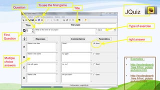 Question

To see the final game
Title

JQuiz
Type of exercise

First
Question

Multiple
choice
answers

right answer

•

Exemples :

•

http://ecolestjeanb
.free.fr/hot_potato
es/tutor4.htm

•

http://ecolestjeanb
.free.fr/hot_potato
es/tutor2.htm

 
