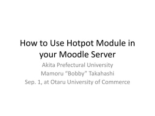 How to Use Hotpot Module in 
your Moodle Server 
Akita Prefectural University 
Mamoru “Bobby” Takahashi 
Sep. 1, at Otaru University of Commerce 
 