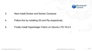 Copyright © Blockchain Council www.blockchain-council.org
3. Next install Docker and Docker Compose
4. Follow this by installing Git and Pip respectively
5. Finally install Hyperledger Fabric on Ubuntu LTS 16.0.4
10
 