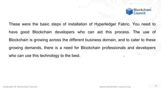 Copyright © Blockchain Council www.blockchain-council.org
These were the basic steps of installation of Hyperledger Fabric. You need to
have good Blockchain developers who can aid this process. The use of
Blockchain is growing across the different business domain, and to cater to these
growing demands, there is a need for Blockchain professionals and developers
who can use this technology to the best.
11
 