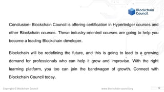 Copyright © Blockchain Council www.blockchain-council.org
Conclusion- Blockchain Council is offering certification in Hyperledger courses and
other Blockchain courses. These industry-oriented courses are going to help you
become a leading Blockchain developer.
Blockchain will be redefining the future, and this is going to lead to a growing
demand for professionals who can help it grow and improvise. With the right
learning platform, you too can join the bandwagon of growth. Connect with
Blockchain Council today.
12
 