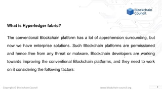 Copyright © Blockchain Council www.blockchain-council.org
What is Hyperledger fabric?
The conventional Blockchain platform has a lot of apprehension surrounding, but
now we have enterprise solutions. Such Blockchain platforms are permissioned
and hence free from any threat or malware. Blockchain developers are working
towards improving the conventional Blockchain platforms, and they need to work
on it considering the following factors:
4
 