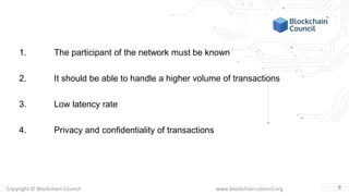 Copyright © Blockchain Council www.blockchain-council.org
1. The participant of the network must be known
2. It should be able to handle a higher volume of transactions
3. Low latency rate
4. Privacy and confidentiality of transactions
5
 