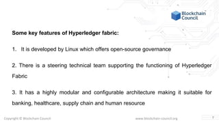 Copyright © Blockchain Council www.blockchain-council.org
Some key features of Hyperledger fabric:
1. It is developed by Linux which offers open-source governance
2. There is a steering technical team supporting the functioning of Hyperledger
Fabric
3. It has a highly modular and configurable architecture making it suitable for
banking, healthcare, supply chain and human resource
7
 