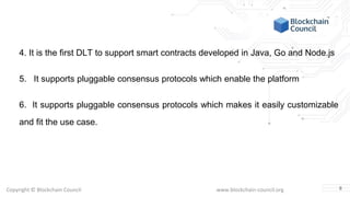 Copyright © Blockchain Council www.blockchain-council.org
4. It is the first DLT to support smart contracts developed in Java, Go and Node.js
5. It supports pluggable consensus protocols which enable the platform
6. It supports pluggable consensus protocols which makes it easily customizable
and fit the use case.
8
 