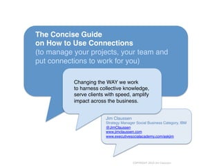 The Concise Guide !
on How to Use Connections 
(to manage your projects, your team and
put connections to work for you)!
Changing the WAY we work!
to harness collective knowledge, !
serve clients with speed, amplify !
impact across the business.!
Jim Claussen!
Strategy Manager Social Business Category, IBM 
@JimClaussen!
www.jimclaussen.com!
www.executivesocialacademy.com/askjim!
!
!
COPYRIGHT	
  2014	
  Jim	
  Claussen	
  
 