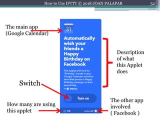 52How to Use IFTTT © 2018 JOAN PALAPAR
The main app
(Google Calendar)
How many are using
this applet
The other app
involved
( Facebook )
Description
of what
this Applet
does
Switch
 