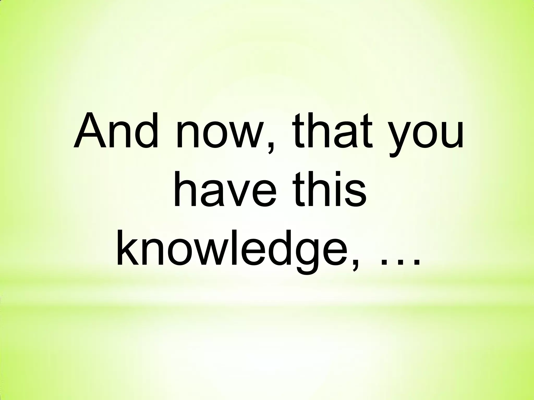 And now, that you
have this
knowledge, …
 