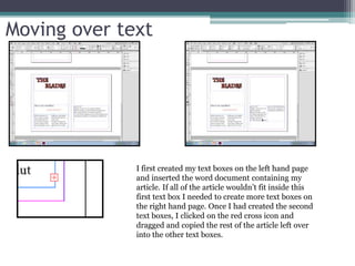 Moving over text
I first created my text boxes on the left hand page
and inserted the word document containing my
article. If all of the article wouldn’t fit inside this
first text box I needed to create more text boxes on
the right hand page. Once I had created the second
text boxes, I clicked on the red cross icon and
dragged and copied the rest of the article left over
into the other text boxes.
 