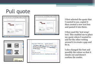 Pull quote
I first selected the quote that
I wanted to use, copied it
then created a new text box
and pasted it into there.
I then used the ‘text wrap’
tool. This enabled me to place
my quote where I wanted to
and for the other writing
around it to create a gap and
fit in.
I also changed the font and
possibly the colour so that it
stands out and doesn’t
confuse the reader.
 