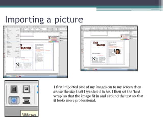 Importing a picture
I first imported one of my images on to my screen then
chose the size that I wanted it to be. I then set the ‘text
wrap’ so that the image fit in and around the text so that
it looks more professional.
 
