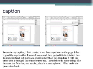 caption
To create my caption, I first created a text box anywhere on the page. I then
copied the caption that I wanted to use and then pasted it into this text box.
To make it stand out more as a quote rather than just blending it with the
other text, I changed the font colour to red. I could then do many things like
increase the font size, as a stroke, place it at an angle etc… All to make the
quote stand out.
 