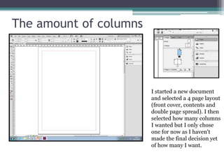 The amount of columns
I started a new document
and selected a 4 page layout
(front cover, contents and
double page spread). I then
selected how many columns
I wanted but I only chose
one for now as I haven't
made the final decision yet
of how many I want.
 