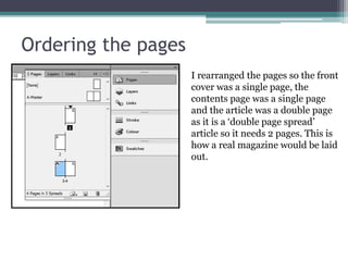 Ordering the pages
I rearranged the pages so the front
cover was a single page, the
contents page was a single page
and the article was a double page
as it is a ‘double page spread’
article so it needs 2 pages. This is
how a real magazine would be laid
out.
 