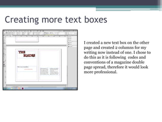 Creating more text boxes
I created a new text box on the other
page and created 2 columns for my
writing now instead of one. I chose to
do this as it is following codes and
conventions of a magazine double
page spread, therefore it would look
more professional.
 