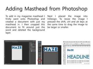 Adding Masthead from Photoshop
To add in my magazine masthead I
firstly went onto Photoshop and
created a document with just my
masthead in. I then cropped this
document to fit around just the
word and deleted the background
layer.
Next I placed the image into
InDesign. To resize the image I
pressed the shift, ctrl and alt keys at
the same time to drag the image to
be larger or smaller.
 