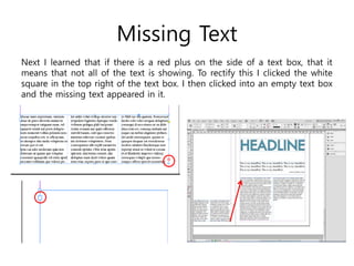 Missing Text
Next I learned that if there is a red plus on the side of a text box, that it
means that not all of the text is showing. To rectify this I clicked the white
square in the top right of the text box. I then clicked into an empty text box
and the missing text appeared in it.
 