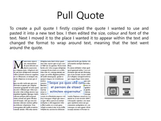 Pull Quote
To create a pull quote I firstly copied the quote I wanted to use and
pasted it into a new text box. I then edited the size, colour and font of the
text. Next I moved it to the place I wanted it to appear within the text and
changed the format to wrap around text, meaning that the text went
around the quote.
 