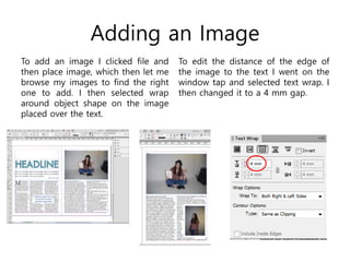 Adding an Image
To add an image I clicked file and
then place image, which then let me
browse my images to find the right
one to add. I then selected wrap
around object shape on the image
placed over the text.
To edit the distance of the edge of
the image to the text I went on the
window tap and selected text wrap. I
then changed it to a 4 mm gap.
 
