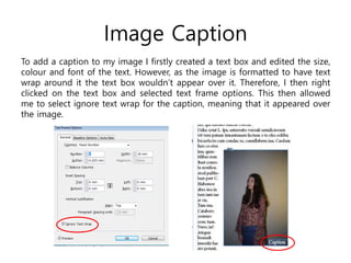 Image Caption
To add a caption to my image I firstly created a text box and edited the size,
colour and font of the text. However, as the image is formatted to have text
wrap around it the text box wouldn’t appear over it. Therefore, I then right
clicked on the text box and selected text frame options. This then allowed
me to select ignore text wrap for the caption, meaning that it appeared over
the image.
 
