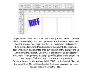 To get the masthead form your front cover you will need to open up
the front cover page and then open up a new document. Make sure
to click international paper and have a transparent background,
then click and drag masthead onto new document. Then use crop
tool on the new document to crop out the rest of the background so
just the masthead is left. Once that is done save it as a Photoshop
document. Then, go on to InDesign go to file, place and then get the
saved image. Click and drag it out to the size you want.
To resize image, on the keyboard click “Shift, control and alt” keys at
the same time. Then click and resize the image however you want.
You can rotate the masthead too.
 