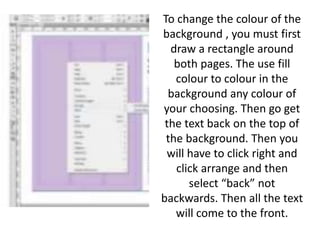 To change the colour of the
background , you must first
draw a rectangle around
both pages. The use fill
colour to colour in the
background any colour of
your choosing. Then go get
the text back on the top of
the background. Then you
will have to click right and
click arrange and then
select “back” not
backwards. Then all the text
will come to the front.
 
