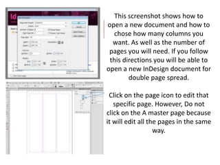This screenshot shows how to
open a new document and how to
chose how many columns you
want. As well as the number of
pages you will need. If you follow
this directions you will be able to
open a new InDesign document for
double page spread.
Click on the page icon to edit that
specific page. However, Do not
click on the A master page because
it will edit all the pages in the same
way.
 