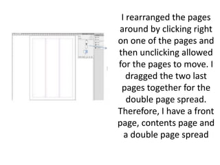 I rearranged the pages
around by clicking right
on one of the pages and
then unclicking allowed
for the pages to move. I
dragged the two last
pages together for the
double page spread.
Therefore, I have a front
page, contents page and
a double page spread
 