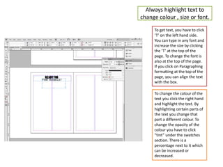 Always highlight text to
change colour , size or font.
To get text, you have to click
‘T’ on the left hand side.
You can type in any font and
increase the size by clicking
the ‘T’ at the top of the
page. To change the font is
also at the top of the page.
If you click on Paragraphing
formatting at the top of the
page, you can align the text
with the box.
To change the colour of the
text you click the right hand
and highlight the text. By
highlighting certain parts of
the text you change that
part a different colour. To
change the opacity of the
colour you have to click
“tint” under the swatches
section. There is a
percentage next to it which
can be increased or
decreased.
 