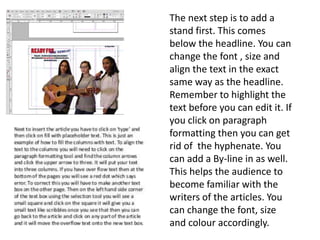 The next step is to add a
stand first. This comes
below the headline. You can
change the font , size and
align the text in the exact
same way as the headline.
Remember to highlight the
text before you can edit it. If
you click on paragraph
formatting then you can get
rid of the hyphenate. You
can add a By-line in as well.
This helps the audience to
become familiar with the
writers of the articles. You
can change the font, size
and colour accordingly.
 