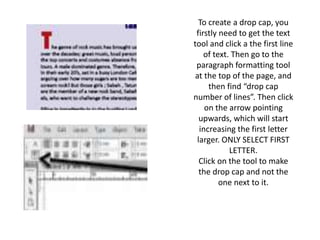 To create a drop cap, you
firstly need to get the text
tool and click a the first line
of text. Then go to the
paragraph formatting tool
at the top of the page, and
then find “drop cap
number of lines”. Then click
on the arrow pointing
upwards, which will start
increasing the first letter
larger. ONLY SELECT FIRST
LETTER.
Click on the tool to make
the drop cap and not the
one next to it.
 