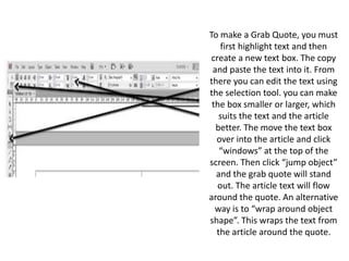 To make a Grab Quote, you must
first highlight text and then
create a new text box. The copy
and paste the text into it. From
there you can edit the text using
the selection tool. you can make
the box smaller or larger, which
suits the text and the article
better. The move the text box
over into the article and click
“windows” at the top of the
screen. Then click “jump object”
and the grab quote will stand
out. The article text will flow
around the quote. An alternative
way is to “wrap around object
shape”. This wraps the text from
the article around the quote.
 