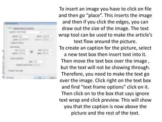 To insert an image you have to click on file
and then go “place”. This inserts the image
and then if you click the edges, you can
draw out the size of the image. The text
wrap tool can be used to make the article’s
text flow around the picture.
To create an caption for the picture, select
a new text box then insert text into it.
Then move the text box over the image ,
but the text will not be showing through.
Therefore, you need to make the text go
over the image. Click right on the text box
and find “text frame options” click on it.
Then click on to the box that says ignore
text wrap and click preview. This will show
you that the caption is now above the
picture and the rest of the text.
 
