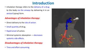 Introduction
• Inhalation therapy refers to the delivery of a drug
to the body via the airways by delivering it in an
aerosol (spray) form.
Advantages of inhalation therapy:
• Direct delivery to the site of action.
• Small quantity of drug.
• Rapid onset of action.
• Minimal systemic absorption → decreases
systemic side effects.
Disadvantages of inhalation therapy:
• Time and effort consuming
 
