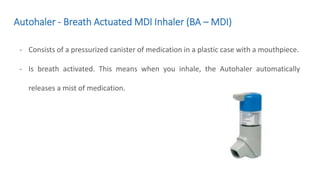 Autohaler - Breath Actuated MDI Inhaler (BA – MDI)
- Consists of a pressurized canister of medication in a plastic case with a mouthpiece.
- Is breath activated. This means when you inhale, the Autohaler automatically
releases a mist of medication.
 