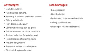 Advantages: Disadvantages:
• Useful in children ,
• Handicapped persons ,
• Seriously ill patients Ventilated patients
• Elderly individuals
• High doses can be given
• Combination drugs can be given
• Enhancement of secretion clearance
• Sputum induction (physiotherapy)
• Humidification of respired gases
• Prevent dehydration
• Prevent or relieve bronchospasm
• Plenty of drugs can be used
• Bronchospasm
• Over hydration
• Delivery of contaminated aerosols
• Tubing condensation
• Swelling of retained secretions
 